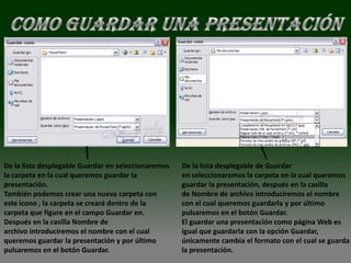 De la lista desplegable Guardar en seleccionaremos   De la lista desplegable de Guardar
la carpeta en la cual queremos guardar la            en seleccionaremos la carpeta en la cual queremos
presentación.                                        guardar la presentación, después en la casilla
También podemos crear una nueva carpeta con          de Nombre de archivo introduciremos el nombre
este icono , la carpeta se creará dentro de la       con el cual queremos guardarla y por último
carpeta que figure en el campo Guardar en.           pulsaremos en el botón Guardar.
Después en la casilla Nombre de                      El guardar una presentación como página Web es
archivo introduciremos el nombre con el cual         igual que guardarla con la opción Guardar,
queremos guardar la presentación y por último        únicamente cambia el formato con el cual se guarda
pulsaremos en el botón Guardar.                      la presentación.
 