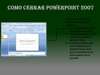 Para cerrar PowerPoint
podemos hacerlo de 3
maneras
1. Lo podemos hacer desde
   la combinación alt+f4.
2. También podemos cerrar
   PowerPoint desde la
   barra de titulo .
3. la tercera manera para
   cerrar PowerPoint es
   desde el botón cerrar
   que se encuentra en la
   parte superior de la
   pantalla
 