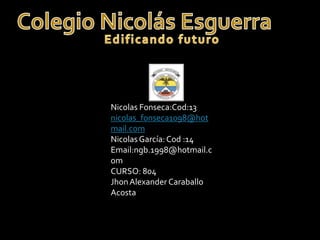Nicolas Fonseca:Cod:13
nicolas_fonseca1098@hot
mail.com
Nicolas García: Cod :14
Email:ngb.1998@hotmail.c
om
CURSO: 804
Jhon Alexander Caraballo
Acosta
 