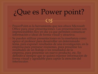 ¿Que es Power point?
            
 PowerPoint es la herramienta que nos ofrece Microsoft
  Office para crear presentaciones. Las presentaciones son
  imprescindibles hoy en día ya que permiten comunicar
  información e ideas de forma visual y atractiva.
 Se pueden utilizar presentaciones en la enseñanza como
  apoyo al profesor para desarrollar un determinado
  tema, para exponer resultados de una investigación, en la
  empresa para preparar reuniones, para presentar los
  resultados de un trabajo o los resultados de la
  empresa, para presentar un nuevo producto, etc. En
  definitiva siempre que se quiera exponer información de
  forma visual y agradable para captar la atención del
  interlocutor.
 