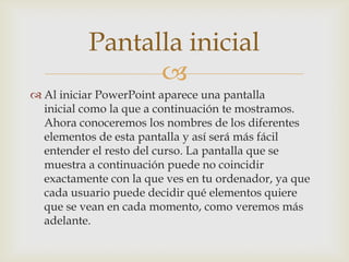Pantalla inicial
                
 Al iniciar PowerPoint aparece una pantalla
  inicial como la que a continuación te mostramos.
  Ahora conoceremos los nombres de los diferentes
  elementos de esta pantalla y así será más fácil
  entender el resto del curso. La pantalla que se
  muestra a continuación puede no coincidir
  exactamente con la que ves en tu ordenador, ya que
  cada usuario puede decidir qué elementos quiere
  que se vean en cada momento, como veremos más
  adelante.
 