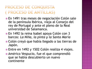  En 1491 tras meses de negociación Colón sale
  de la península Ibérica, viaja al Consejo del
  rey de Portugal y ante el pleno de la Real
  universidad de Salamanca.
 En 1492 la reina Isabel apoya Colón con 3
  barcos: La Niña, la pinta y la Santa María
 Colón creyó que había llegado a las tierras de
  Japón.
 Entre en 1492 y 1502 Colón realiza 4 viajes.
 Américo Vespucio, fue el que comprendió
  que se había descubierto un nuevo
  continente
 
