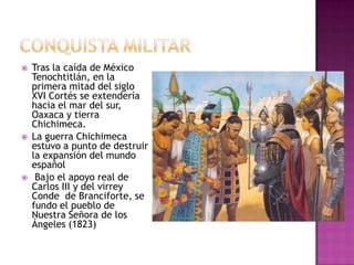    Tras la caída de México
    Tenochtitlán, en la
    primera mitad del siglo
    XVI Cortés se extendería
    hacia el mar del sur,
    Oaxaca y tierra
    Chichimeca.
   La guerra Chichimeca
    estuvo a punto de destruir
    la expansión del mundo
    español
    Bajo el apoyo real de
    Carlos III y del virrey
    Conde de Branciforte, se
    fundo el pueblo de
    Nuestra Señora de los
    Ángeles (1823)
 