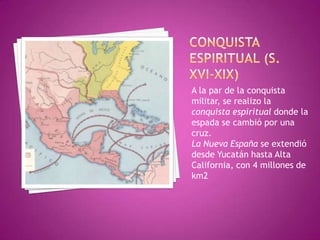 A la par de la conquista
militar, se realizo la
conquista espiritual donde la
espada se cambió por una
cruz.
La Nueva España se extendió
desde Yucatán hasta Alta
California, con 4 millones de
km2
 