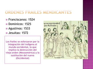  Franciscanos: 1524
 Dominicos: 1525
 Agustinos: 1533
 Jesuitas: 1572


Los frailes se esforzaron por la
  integración del indígena al
   mundo occidental, lo que
   implico la destrucción del
viejo orden (Mesoamérica) y la
     sustitución del nuevo
          (Occidental)
 