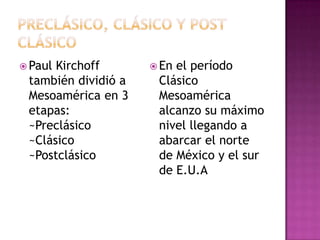  PaulKirchoff        Enel período
 también dividió a    Clásico
 Mesoamérica en 3     Mesoamérica
 etapas:              alcanzo su máximo
 ~Preclásico          nivel llegando a
 ~Clásico             abarcar el norte
 ~Postclásico         de México y el sur
                      de E.U.A
 