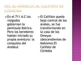  En el 711 d.C los     ElCalifato queda
 visigodos              bajo control de los
 gobiernan la           árabes, se fue
 península Ibérica.     transformando en
 Pero los bereberes     la casa de los
 habían iniciado su     Omeyas
 propia aventura: la    (descendientes de
 conquista del          Mahoma):El
 Andaluz                Califato de
                        Córdoba
 
