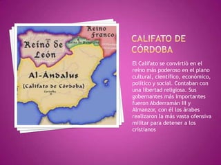 El Califato se convirtió en el
reino más poderoso en el plano
cultural, científico, económico,
político y social. Contaban con
una libertad religiosa. Sus
gobernantes más importantes
fueron Abderramán III y
Almanzor, con él los árabes
realizaron la más vasta ofensiva
militar para detener a los
cristianos
 