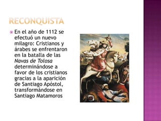    En el año de 1112 se
    efectuó un nuevo
    milagro: Cristianos y
    árabes se enfrentaron
    en la batalla de las
    Navas de Tolosa
    determinándose a
    favor de los cristianos
    gracias a la aparición
    de Santiago Apóstol,
    transformándose en
    Santiago Matamoros
 