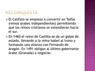  El Califato se empieza a convertir en Taifas
  (reinos árabes independientes) permitiendo
  que los reinos cristianos se extendieran hacia
  el sur.
 En 1460 el reino de Castilla se da un golpe de
  estado, llevando a la reina Isabel al trono y
  formando una alianza con Fernando de
  Aragón. En 1491 obligan al último gobernante
  árabe (Granada) a negociar.
 