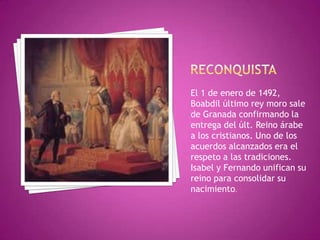El 1 de enero de 1492,
Boabdil último rey moro sale
de Granada confirmando la
entrega del últ. Reino árabe
a los cristianos. Uno de los
acuerdos alcanzados era el
respeto a las tradiciones.
Isabel y Fernando unifican su
reino para consolidar su
nacimiento.
 