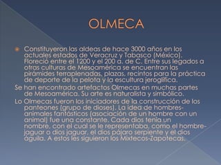   Constituyeron las aldeas de hace 3000 años en los
   actuales estados de Veracruz y Tabasco (México).
   Floreció entre el 1200 y el 200 a. de C. Entre sus legados a
   otras culturas de Mesoamérica se encuentran las
   pirámides terraplenadas, plazas, recintos para la práctica
   de deporte de la pelota y la escultura jeroglífica.
Se han encontrado artefactos Olmecas en muchas partes
   de Mesoamérica. Su arte es naturalista y simbólico.
Lo Olmecas fueron los iniciadores de la construcción de los
   panteones (grupo de dioses). La idea de hombres-
   animales fantásticos (asociación de un hombre con un
   animal) fue una constante. Cada dios tenia un
   nombre, con el cual se le representaba, como el hombre-
   jaguar o dios jaguar, el dios pájaro serpiente y el dios
   águila. A estos les siguieron los Mixtecos-Zapotecas.
 