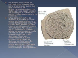    Los aztecas provocaban las
    llamadas guerras floridas, para
    lograr prisioneros de guerra que
    eran ofrecidos a los
    dioses, creyendo que la sangre
    de los sacrificios daban fuerza al
    Sol, para seguir su camino en la
    noche y aparecer de nuevo en el
    horizonte.
   Esta piedra de 4 metros de
    diámetro es la mayor escultura
    azteca jamás encontrada. En el
    centro de la piedra se encuentra
    la cara del sol. Esta escultura se
    conoce también con el nombre
    de "Calendario Azteca". De
    hecho, representa la creencia
    azteca de que el universo había
    pasado por cuatro mundos
    anteriores que habían sido
    destruidos. Ahora nos
    encontramos en el quinto
    mundo, condenado a ser
    destruido por terremotos. De
    acuerdo con la mitología
    azteca, el sol, la luna y los seres
    humanos fueron creados con
    éxito al principio de la quinta era.
 