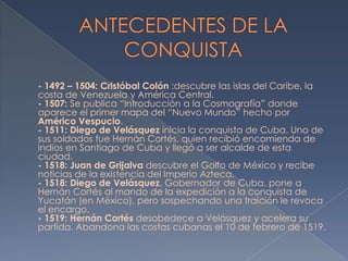 - 1492 – 1504: Cristóbal Colón :descubre las islas del Caribe, la
costa de Venezuela y América Central.
- 1507: Se publica “Introducción a la Cosmografía” donde
aparece el primer mapa del “Nuevo Mundo” hecho por
Américo Vespucio.
- 1511: Diego de Velásquez inicia la conquista de Cuba. Uno de
sus soldados fue Hernán Cortés, quien recibió encomienda de
indios en Santiago de Cuba y llegó a ser alcalde de esta
ciudad.
- 1518: Juan de Grijalva descubre el Golfo de México y recibe
noticias de la existencia del Imperio Azteca.
- 1518: Diego de Velásquez, Gobernador de Cuba, pone a
Hernán Cortés al mando de la expedición a la conquista de
Yucatán (en México), pero sospechando una traición le revoca
el encargo.
- 1519: Hernán Cortés desobedece a Velásquez y acelera su
partida. Abandona las costas cubanas el 10 de febrero de 1519.
 