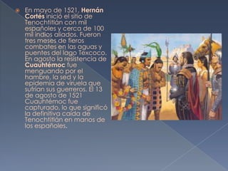    En mayo de 1521, Hernán
    Cortés inició el sitio de
    Tenochtitlán con mil
    españoles y cerca de 100
    mil indios aliados. Fueron
    tres meses de fieros
    combates en las aguas y
    puentes del lago Texcoco.
    En agosto la resistencia de
    Cuauhtémoc fue
    menguando por el
    hambre, la sed y la
    epidemia de viruela que
    sufrían sus guerreros. El 13
    de agosto de 1521
    Cuauhtémoc fue
    capturado, lo que significó
    la definitiva caída de
    Tenochtitlán en manos de
    los españoles.
 
