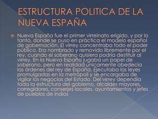    Nueva España fue el primer virreinato erigido, y por lo
    tanto, donde se puso en práctica el modelo español
    de gobernación. El virrey concentraba todo el poder
    público. Era nombrado y removido libremente por el
    rey, cuando el soberano quisiera podría destituir al
    virrey. En la Nueva España jugaba un papel de
    soberano, pero en realidad únicamente obedecía
    las órdenes del rey de España. Ejecutaba las leyes
    promulgadas en la metrópoli y se encargaba de
    vigilar los negocios del Estado. Del virrey dependía
    toda la estructura del gobierno, alcaldes mayores,
    corregidores, conserjes locales, ayuntamientos y jefes
    de pueblos de indios
 