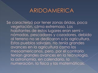 Se caracterizó por tener zonas áridas, poca
  vegetación, clima extremoso. Los
  habitantes de estos lugares eran semi –
  nómadas, pescadores y cazadores, debido
  al terreno no se dedicaron a la agricultura.
  Estos pueblos salvajes, no tenía grandes
  avances en la agricultura como los
  mesoamericanos, pero, por el contrario
  tenían grandes avances en la tecnología,
  la astronomía, en calendario, la
  numeración, la física y las matemáticas.
 