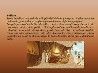 Belleza.
Sobre la belleza se han dado múltiples definiciones y ninguna de ellas puede ser
rechazada, pues todas en conjunto formarían una definición perfecta.
Los griegos situaban la idea de belleza dentro de la metafísica y el estudio del
arte estaba dentro de la poética. Platón planteaba el problema de la belleza en
relación con la teoría de las ideas, y así el consideraba a la belleza absoluta
como una idea superceleste: esta idea ilumina las cosas materiales y hace
despertar en nosotros el amor hacia lo bello. También decía que lo difícil es lo
bello.
 