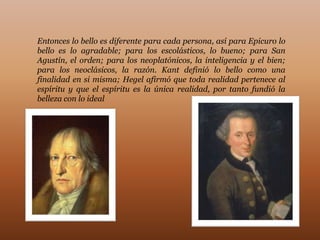 Entonces lo bello es diferente para cada persona, así para Epicuro lo
bello es lo agradable; para los escolásticos, lo bueno; para San
Agustín, el orden; para los neoplatónicos, la inteligencia y el bien;
para los neoclásicos, la razón. Kant definió lo bello como una
finalidad en si misma; Hegel afirmó que toda realidad pertenece al
espíritu y que el espíritu es la única realidad, por tanto fundió la
belleza con lo ideal
 