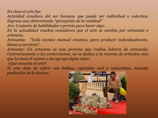 En clase el arte fue:
Actividad creadora del ser humano que puede ser individual o colectiva.
Expresa una determinada “percepción de la realidad”
Ars: Conjunto de habilidades o pericia para hacer algo.
En la actualidad muchos consideran que el arte se cambia por artesanía o
artesano.
Artesanía: ”Toda técnica manual creativa, para producir individualmente,
bienes y servicios“.
Artesano: Un artesano es una persona que realiza labores de artesanía.
Contrariamente a los comerciantes, no se dedica a la reventa de artículos sino
que los hace él mismo o les agrega algún valor.
¿Qué necesita el arte?
El arte debe de cubrir con belleza, expresión real o naturalista, necesita
perfección de la técnica.
 