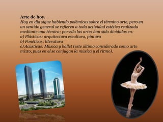 Arte de hoy.
Hoy en día sigue habiendo polémicas sobre el término arte, pero en
un sentido general se refieren a toda actividad estética realizada
mediante una técnica; por ello las artes han sido divididas en:
a) Plásticas: arquitectura escultura, pintura
b) Fonéticas: literatura
c) Acústicas: Música y ballet (este último considerado como arte
mixto, pues en el se conjugan la música y el ritmo).
 