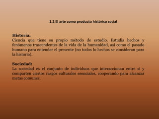1.2 El arte como producto histórico social


Historia:
Ciencia que tiene su propio método de estudio. Estudia hechos y
fenómenos trascendentes de la vida de la humanidad, así como el pasado
humano para entender el presente (no todos lo hechos se consideran para
la historia).

Sociedad:
La sociedad es el conjunto de individuos que interaccionan entre sí y
comparten ciertos rasgos culturales esenciales, cooperando para alcanzar
metas comunes.
 