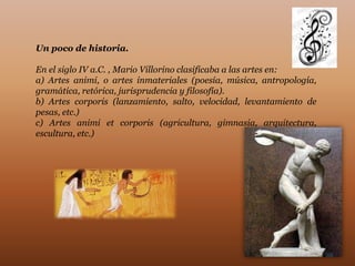 Un poco de historia.

En el siglo IV a.C. , Mario Villorino clasificaba a las artes en:
a) Artes animi, o artes inmateriales (poesía, música, antropología,
gramática, retórica, jurisprudencia y filosofía).
b) Artes corporis (lanzamiento, salto, velocidad, levantamiento de
pesas, etc.)
c) Artes animi et corporis (agricultura, gimnasia, arquitectura,
escultura, etc.)
 