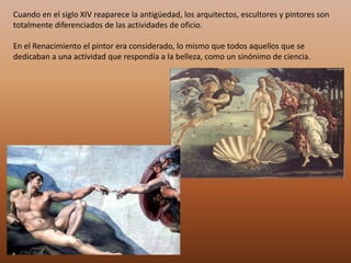 Cuando en el siglo XIV reaparece la antigüedad, los arquitectos, escultores y pintores son
totalmente diferenciados de las actividades de oficio.

En el Renacimiento el pintor era considerado, lo mismo que todos aquellos que se
dedicaban a una actividad que respondía a la belleza, como un sinónimo de ciencia.
 