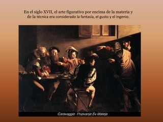En el siglo XVII, el arte figurativo por encima de la materia y
 de la técnica era considerado la fantasía, el gusto y el ingenio.
 