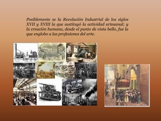 Posiblemente se la Revolución Industrial de los siglos
XVII y XVIII la que sustituyó la actividad artesanal; y
la creación humana, desde el punto de vista bello, fue la
que englobo a las profesiones del arte.
 