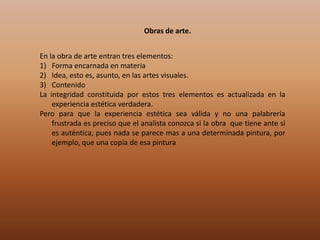 Obras de arte.


En la obra de arte entran tres elementos:
1) Forma encarnada en materia
2) Idea, esto es, asunto, en las artes visuales.
3) Contenido
La integridad constituida por estos tres elementos es actualizada en la
    experiencia estética verdadera.
Pero para que la experiencia estética sea válida y no una palabrería
    frustrada es preciso que el analista conozca si la obra que tiene ante si
    es auténtica, pues nada se parece mas a una determinada pintura, por
    ejemplo, que una copia de esa pintura
 