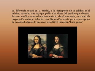 La diferencia estará en la calidad, y la percepción de la calidad es el
mínimo requisito que hay que pedir a las dotes del erudito que observa.
Para ser erudito se necesita entrenamiento visual adecuado y una nutrida
preparación cultural. Además, una disposición innata para la percepción
de la calidad, algo de lo que en el siglo XVIII llamaban “buen gusto”
 
