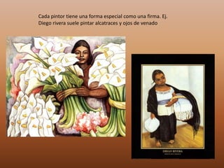 Cada pintor tiene una forma especial como una firma. Ej.
Diego rivera suele pintar alcatraces y ojos de venado
 