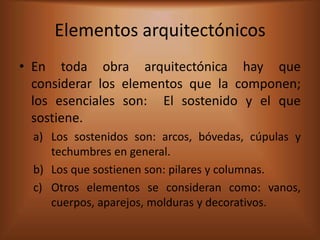 Elementos arquitectónicos
• En toda obra arquitectónica hay que
  considerar los elementos que la componen;
  los esenciales son: El sostenido y el que
  sostiene.
  a) Los sostenidos son: arcos, bóvedas, cúpulas y
     techumbres en general.
  b) Los que sostienen son: pilares y columnas.
  c) Otros elementos se consideran como: vanos,
     cuerpos, aparejos, molduras y decorativos.
 