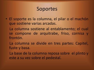 Soportes
• El soporte es la columna, el pilar o el machón
  que sostiene varias arcadas.
  La columna sostiene al entablamento; el cual
  se compone de arquitrabe, friso, cornisa y
  frontón.
  La columna se divide en tres partes: Capitel,
  fuste y basa.
  La base de la columna reposa sobre el plinto y
  este a su vez sobre el pedestal.
 