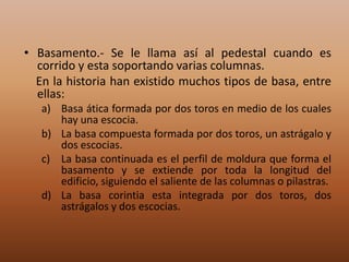 • Basamento.- Se le llama así al pedestal cuando es
  corrido y esta soportando varias columnas.
  En la historia han existido muchos tipos de basa, entre
  ellas:
   a) Basa ática formada por dos toros en medio de los cuales
      hay una escocia.
   b) La basa compuesta formada por dos toros, un astrágalo y
      dos escocias.
   c) La basa continuada es el perfil de moldura que forma el
      basamento y se extiende por toda la longitud del
      edificio, siguiendo el saliente de las columnas o pilastras.
   d) La basa corintia esta integrada por dos toros, dos
      astrágalos y dos escocias.
 