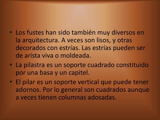 • Los fustes han sido también muy diversos en
  la arquitectura. A veces son lisos, y otras
  decorados con estrías. Las estrías pueden ser
  de arista viva o moldeada.
• La pilastra es un soporte cuadrado constituido
  por una basa y un capitel.
• El pilar es un soporte vertical que puede tener
  adornos. Por lo general son cuadrados aunque
  a veces tienen columnas adosadas.
 