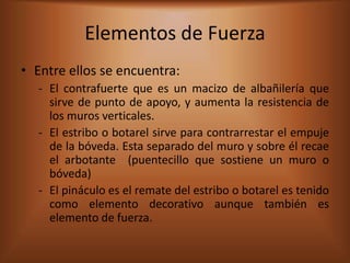 Elementos de Fuerza
• Entre ellos se encuentra:
  - El contrafuerte que es un macizo de albañilería que
    sirve de punto de apoyo, y aumenta la resistencia de
    los muros verticales.
  - El estribo o botarel sirve para contrarrestar el empuje
    de la bóveda. Esta separado del muro y sobre él recae
    el arbotante (puentecillo que sostiene un muro o
    bóveda)
  - El pináculo es el remate del estribo o botarel es tenido
    como elemento decorativo aunque también es
    elemento de fuerza.
 