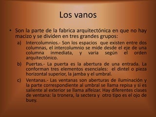 Los vanos
• Son la parte de la fabrica arquitectónica en que no hay
  macizo y se dividen en tres grandes grupos:
   a) Intercolumnios.- Son los espacios que existen entre dos
      columnas, el intercolumnio se mide desde el eje de una
      columna inmediata, y varia según el orden
      arquitectónico.
   b) Puertas.- La puerta es la abertura de una entrada. La
      conforman tres elementos esenciales: el dintel o pieza
      horizontal superior, la jamba y el umbral.
   c) Ventanas.- Las ventanas son aberturas de iluminación y
      la parte correspondiente al umbral se llama repisa y si es
      saliente al exterior se llama alfeizar. Hay diferentes clases
      de ventana: la tronera, la sectera y otro tipo es el ojo de
      buey.
 