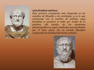 a)Actividad estética:
Esta primera concepción esta integrada en los
estudios de filosofía o de sociología, y es lo que
conocemos con el nombre de estética, cuya
finalidad es producir lo bello por medio de la
palabra, del sonido, de los elementos
plasticográficos y cuyos resultados son aprobados
por el buen gusto. En un sentido filosófico
comprende la totalidad del hecho artístico.
 