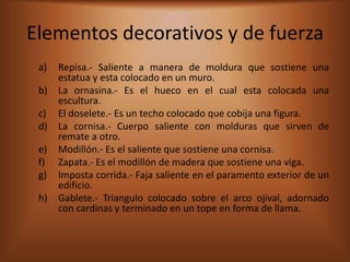 Elementos decorativos y de fuerza
 a)   Repisa.- Saliente a manera de moldura que sostiene una
      estatua y esta colocado en un muro.
 b)   La ornasina.- Es el hueco en el cual esta colocada una
      escultura.
 c)   El doselete.- Es un techo colocado que cobija una figura.
 d)   La cornisa.- Cuerpo saliente con molduras que sirven de
      remate a otro.
 e)   Modillón.- Es el saliente que sostiene una cornisa.
 f)   Zapata.- Es el modillón de madera que sostiene una viga.
 g)   Imposta corrida.- Faja saliente en el paramento exterior de un
      edificio.
 h)   Gablete.- Triangulo colocado sobre el arco ojival, adornado
      con cardinas y terminado en un tope en forma de llama.
 