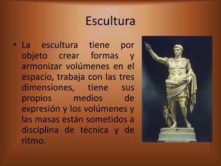 Escultura
• La escultura tiene por
  objeto crear formas y
  armonizar volúmenes en el
  espacio, trabaja con las tres
  dimensiones, tiene sus
  propios      medios        de
  expresión y los volúmenes y
  las masas están sometidos a
  disciplina de técnica y de
  ritmo.
 