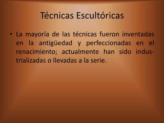 Técnicas Escultóricas
• La mayoría de las técnicas fueron inventadas
  en la antigüedad y perfeccionadas en el
  renacimiento; actualmente han sido indus-
  trializadas o llevadas a la serie.
 