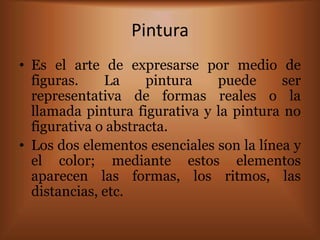 Pintura
• Es el arte de expresarse por medio de
  figuras.    La     pintura   puede      ser
  representativa de formas reales o la
  llamada pintura figurativa y la pintura no
  figurativa o abstracta.
• Los dos elementos esenciales son la línea y
  el color; mediante estos elementos
  aparecen las formas, los ritmos, las
  distancias, etc.
 