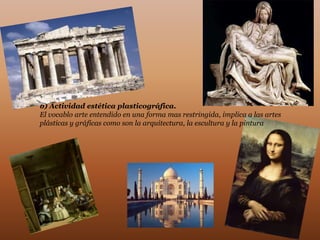 b) Actividad estética plasticográfica.
El vocablo arte entendido en una forma mas restringida, implica a las artes
plásticas y gráficas como son la arquitectura, la escultura y la pintura
 