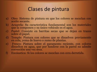 Clases de pintura
a) Oleo: Sistema de pintura en que los colores se mezclan con
   aceite secante.
b) Acuarela: Su característica fundamental son los materiales
   que la componen y su único vehículo es el agua.
c) Pastel: Consiste en barritas secas que se dejan en trazos
   sobre el papel.
d) Temple: Pintura con colores que se disuelven previamente
   en cola, yema de huevo o zumo de plantas.
e) Fresco: Pintura sobre el paramento reciente, con colores
   disueltos en agua, que por fundirse con la pared no admite
   corrección una vez seca.
f) Encáustica: Si los colores se mezclan con cera derretida.
 