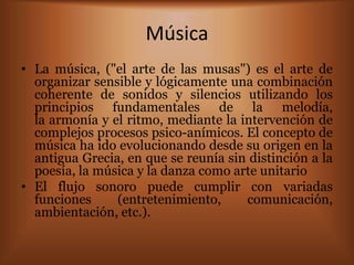 Música
• La música, ("el arte de las musas") es el arte de
  organizar sensible y lógicamente una combinación
  coherente de sonidos y silencios utilizando los
  principios fundamentales de la melodía,
  la armonía y el ritmo, mediante la intervención de
  complejos procesos psico-anímicos. El concepto de
  música ha ido evolucionando desde su origen en la
  antigua Grecia, en que se reunía sin distinción a la
  poesía, la música y la danza como arte unitario
• El flujo sonoro puede cumplir con variadas
  funciones     (entretenimiento,     comunicación,
  ambientación, etc.).
 