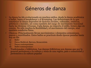 Géneros de danza
•   La danza ha ido evolucionado en muchos estilos, desde la danza académica
    o ballet, hasta el breakdance y el Krumping. Las definiciones de lo que
    constituye la danza dependen de factores sociales, culturales, estéticos,
    artísticos y morales, así como también del rango de movimiento funcional
    hasta las técnicas virtuosas. Cada danza, no importa el estilo, tienen algo en
    común. No sólo implica la flexibilidad y el movimiento del cuerpo, sino
    también condición física.
•   Clásicos: Principalmente llevan movimientos y elementos armoniosos,
    suaves y coordinados. Estos bailes se practican desde épocas pasadas hasta
    hoy en día
    a)   Ballet
    b)   Danza Medieval, Barroca, Renacentista
    c)   Danza contemporánea
    d)   Ballet contemporáneo
•    Tradicionales y folklóricos. Las danzas folklóricas son danzas que por lo
     general pertenecen a la cultura y etnia de una región, país o comunidad y
     pertenecen a la cultura popular
 