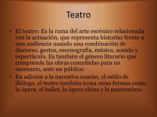 Teatro
• El teatro: Es la rama del arte escénico relacionada
  con la actuación, que representa historias frente a
  una audiencia usando una combinación de
  discurso, gestos, escenografía, música, sonido y
  espectáculo. Es también el género literario que
  comprende las obras concebidas para un
  escenario, ante un público.
• En adición a la narrativa común, el estilo de
  diálogo, el teatro también toma otras formas como
  la ópera, el ballet, la ópera china y la pantomima.
 
