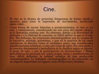 Cine.
• El cine es la técnica de proyectar fotogramas de forma rápida y
  sucesiva para crear la impresión de movimiento, mostrando
  algún vídeo .
• Como forma de narrar historias o acontecimientos, el cine es un
  arte, y comúnmente, considerando las seis artes del mundo clásico,
  se lo denomina séptimo arte. No obstante, debido a la diversidad de
  películas y a la libertad de creación, es difícil definir lo que es el cine
  hoy. Sin embargo, las creaciones cinematográficas que se ocupan de
  la narrativa, montaje, guionismo, y que en la mayoría de los casos
  consideran al director como el verdadero autor, son consideradas
  manifestaciones artísticas, o cine arte (cine de arte). Por otra parte, a
  la creación documental o periodística se la clasifica según su género.
  A pesar de esto, y por la participación en documentales y filmes
  periodísticos de personal con visión propia, única y posiblemente, es
  muy difícil delimitar la calidad artística de una producción
  cinematográfica. La industria cinematográfica se ha convertido en
  un negocio importante en lugares como Hollywood y Bombay .
 